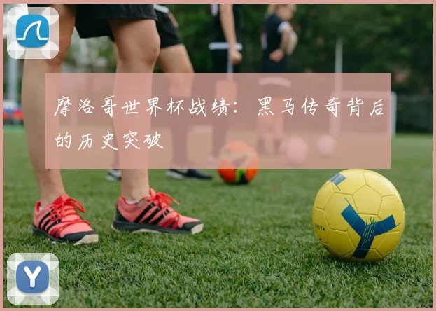 摩洛哥世界杯战绩：黑马传奇背后的历史突破