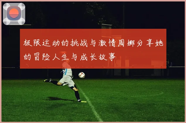 极限运动的挑战与激情周娜分享她的冒险人生与成长故事