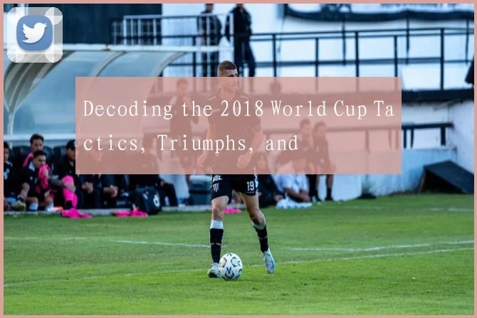 Decoding the 2018 World Cup Tactics, Triumphs, and