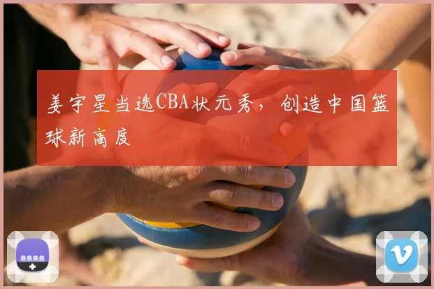 姜宇星当选CBA状元秀，创造中国篮球新高度