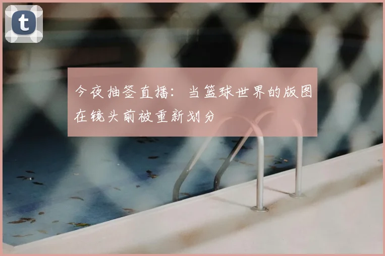 今夜抽签直播：当篮球世界的版图在镜头前被重新划分