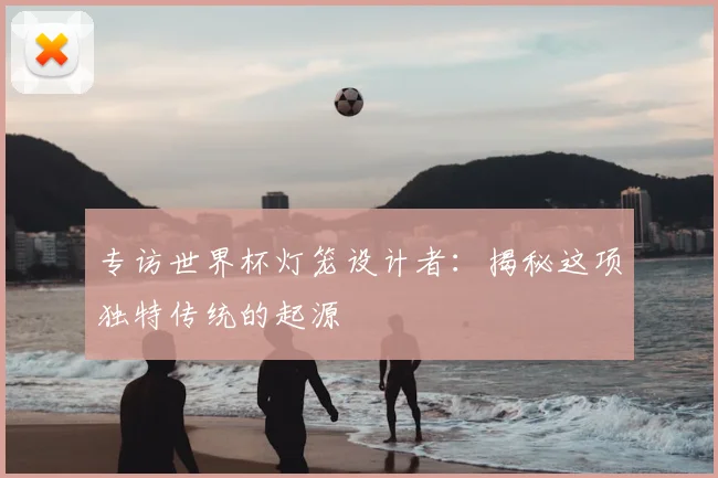 专访世界杯灯笼设计者：揭秘这项独特传统的起源