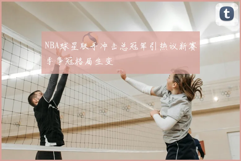 NBA球星联手冲击总冠军引热议新赛季争冠格局生变