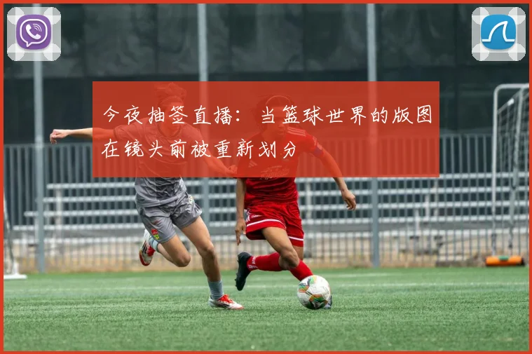 今夜抽签直播：当篮球世界的版图在镜头前被重新划分