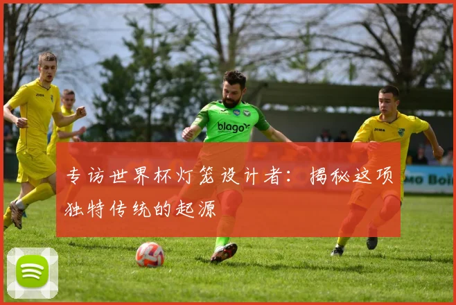 专访世界杯灯笼设计者：揭秘这项独特传统的起源