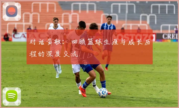 对话黄敏：回顾篮球生涯与成长历程的深度交流