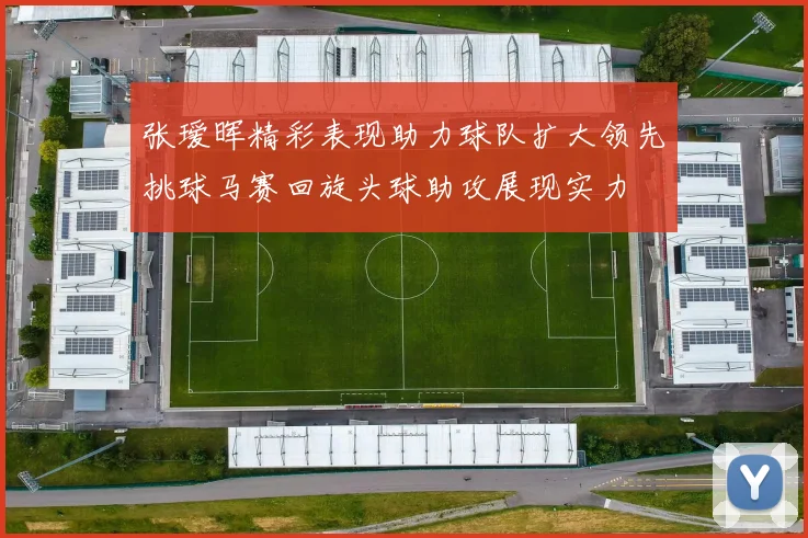 张瑷晖精彩表现助力球队扩大领先挑球马赛回旋头球助攻展现实力