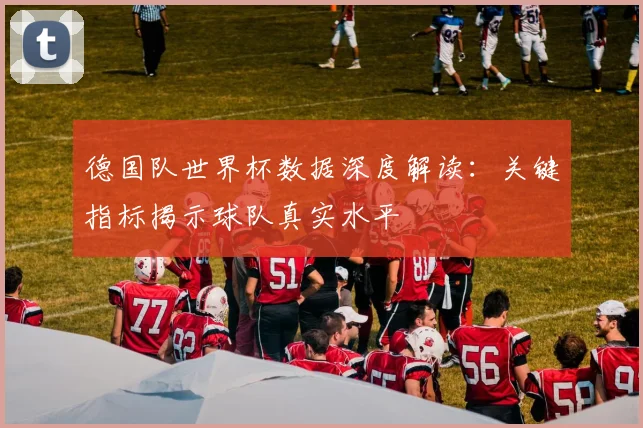 德国队世界杯数据深度解读：关键指标揭示球队真实水平