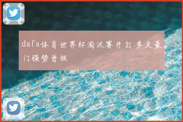 dafa体育世界杯淘汰赛开打 多支豪门强势晋级