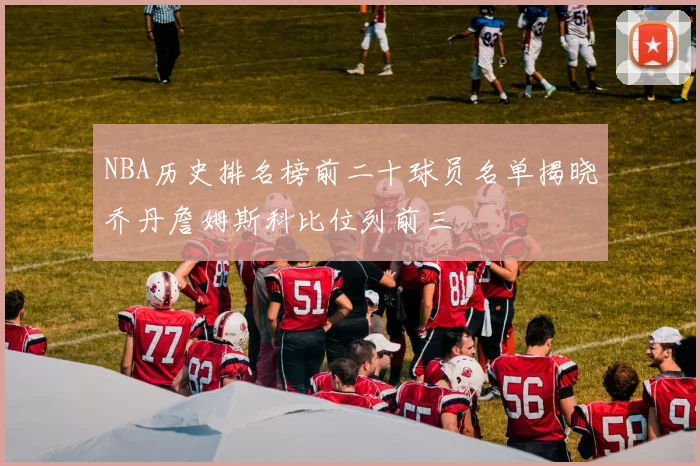 NBA历史排名榜前二十球员名单揭晓乔丹詹姆斯科比位列前三