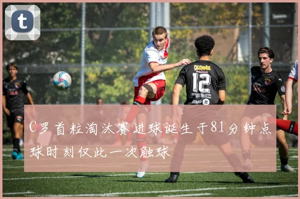 C罗首粒淘汰赛进球诞生于81分钟点球时刻仅此一次触球