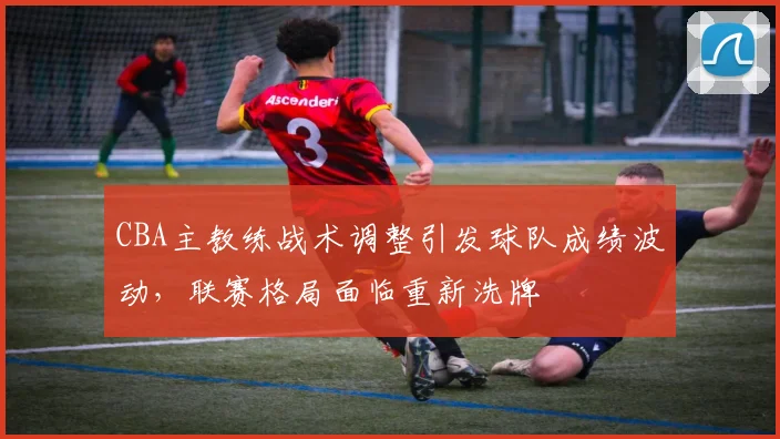 CBA主教练战术调整引发球队成绩波动，联赛格局面临重新洗牌
