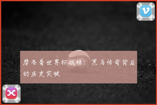 摩洛哥世界杯战绩：黑马传奇背后的历史突破