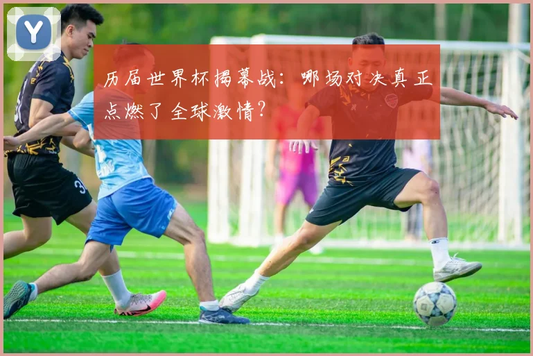 历届世界杯揭幕战：哪场对决真正点燃了全球激情？
