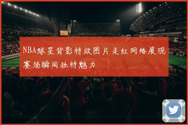NBA球星背影特效图片走红网络展现赛场瞬间独特魅力
