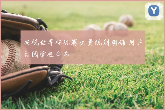 央视世界杯观赛收费规则明确 用户订阅途径公布
