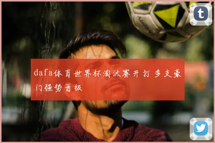 dafa体育世界杯淘汰赛开打 多支豪门强势晋级