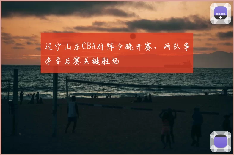 辽宁山东CBA对阵今晚开赛,两队争夺季后赛关键胜场