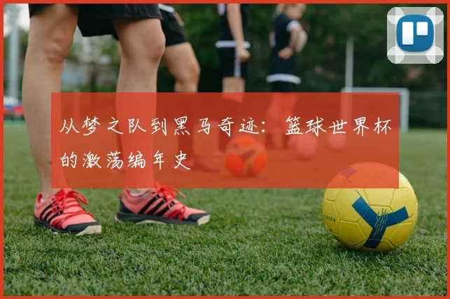 从梦之队到黑马奇迹：篮球世界杯的激荡编年史