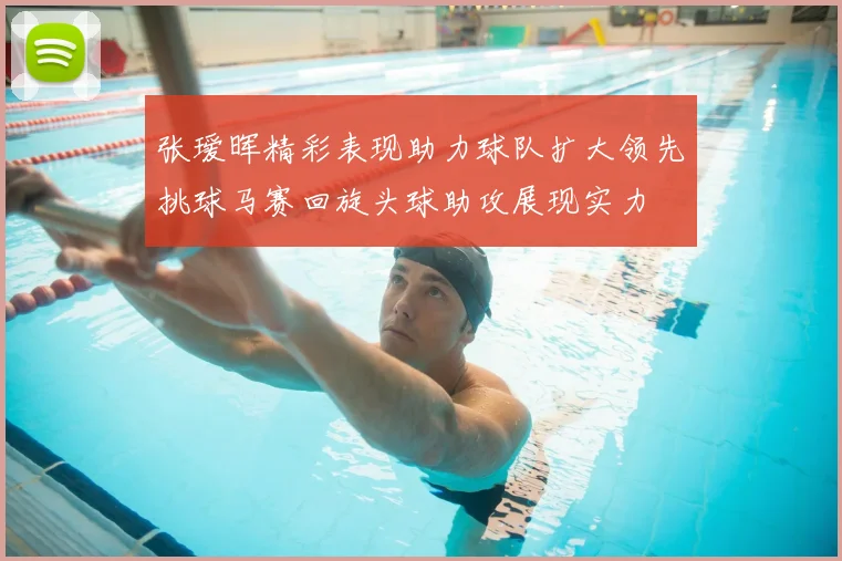 张瑷晖精彩表现助力球队扩大领先挑球马赛回旋头球助攻展现实力