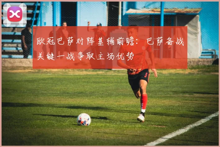 欧冠巴萨对阵基辅前瞻：巴萨备战关键一战争取主场优势