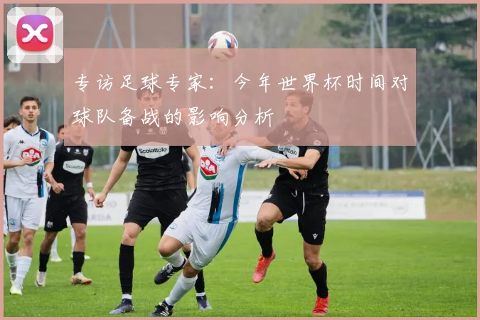 专访足球专家:今年世界杯时间对球队备战的影响分析