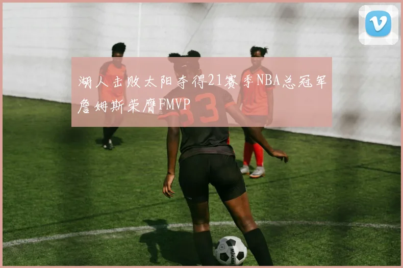 湖人击败太阳夺得21赛季NBA总冠军詹姆斯荣膺FMVP