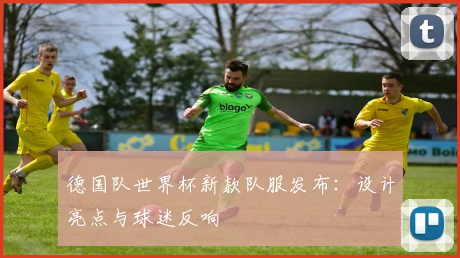德国队世界杯新款队服发布：设计亮点与球迷反响