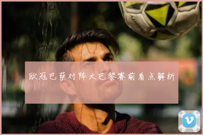 欧冠巴萨对阵大巴黎赛前看点解析
