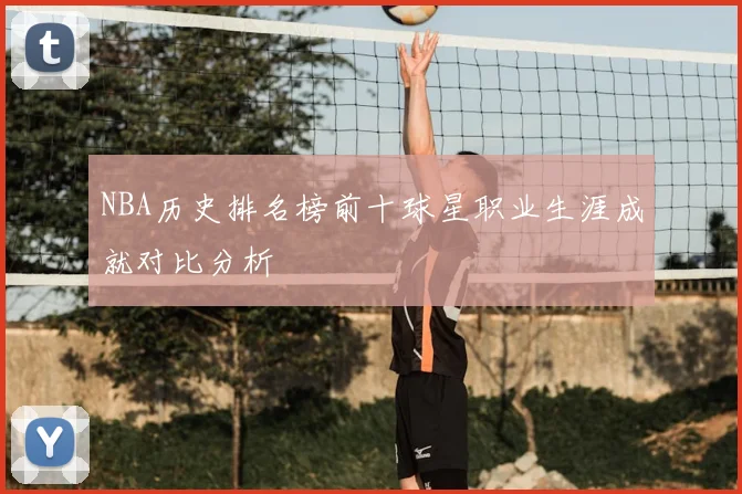 NBA历史排名榜前十球星职业生涯成就对比分析