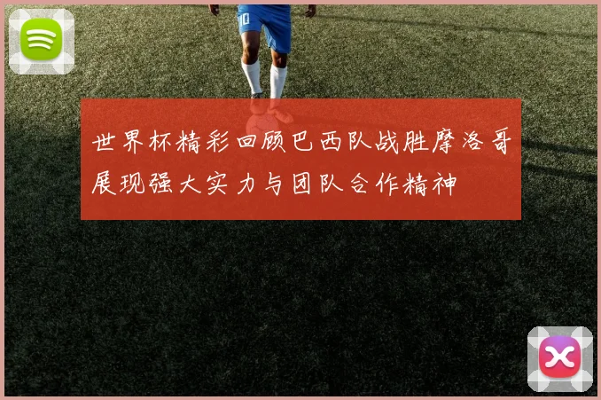 世界杯精彩回顾巴西队战胜摩洛哥展现强大实力与团队合作精神