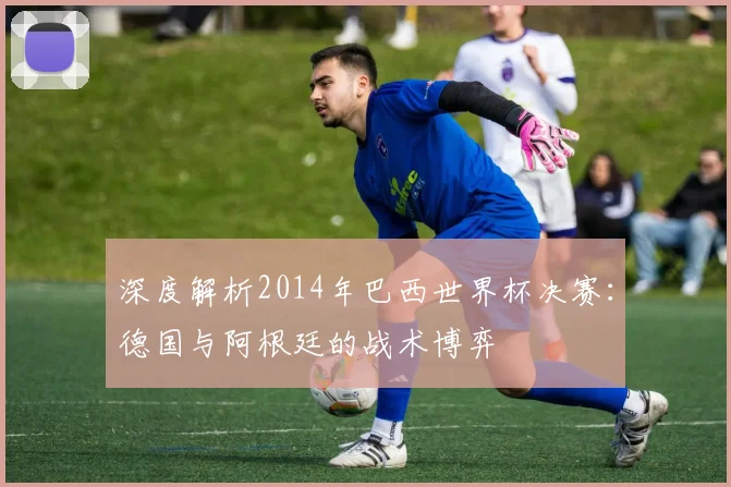 深度解析2014年巴西世界杯决赛：德国与阿根廷的战术博弈