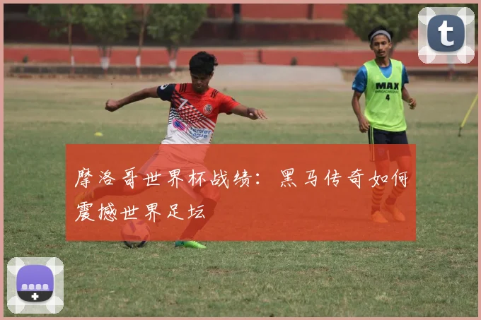 摩洛哥世界杯战绩：黑马传奇如何震撼世界足坛