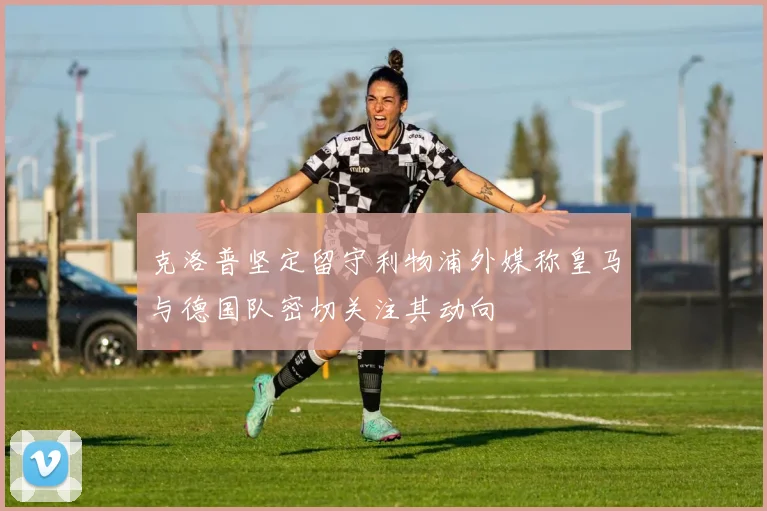 克洛普坚定留守利物浦外媒称皇马与德国队密切关注其动向
