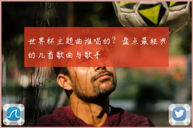 世界杯主题曲谁唱的？盘点最经典的几首歌曲与歌手