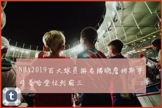 NBA2019百大球员排名揭晓詹姆斯字母哥哈登位列前三