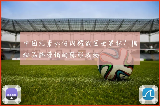 中国元素如何闪耀俄国世界杯？揭秘品牌营销的隐形战场
