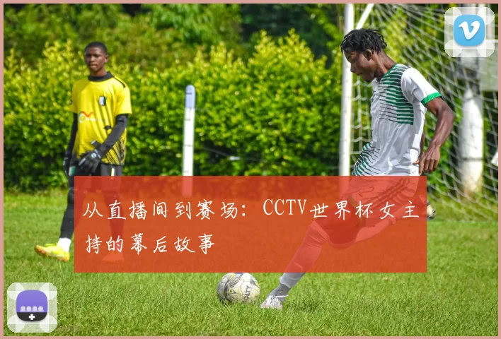 从直播间到赛场：CCTV世界杯女主持的幕后故事